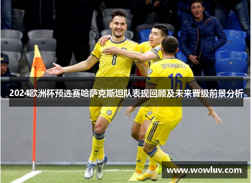 2024欧洲杯预选赛哈萨克斯坦队表现回顾及未来晋级前景分析