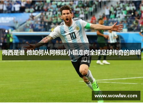 梅西是谁 他如何从阿根廷小镇走向全球足球传奇的巅峰