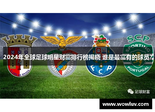 2024年全球足球明星财富排行榜揭晓 谁是最富有的球员？