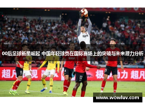 00后足球新星崛起 中国年轻球员在国际赛场上的突破与未来潜力分析