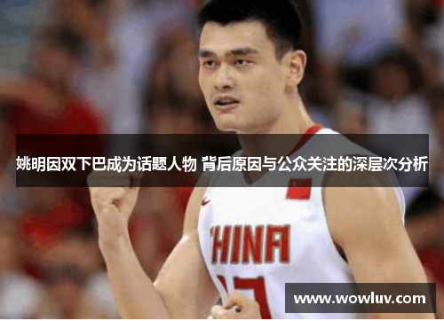 姚明因双下巴成为话题人物 背后原因与公众关注的深层次分析