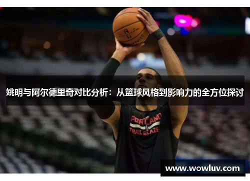 姚明与阿尔德里奇对比分析：从篮球风格到影响力的全方位探讨