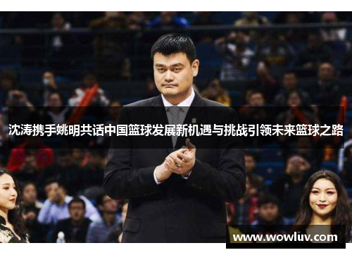 沈涛携手姚明共话中国篮球发展新机遇与挑战引领未来篮球之路