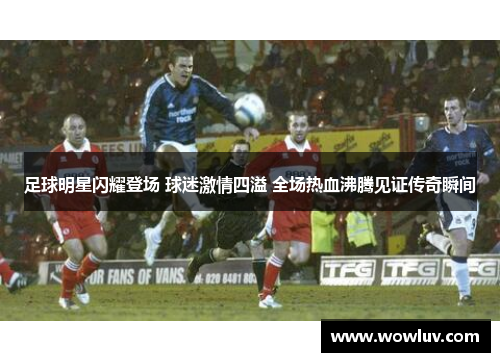 足球明星闪耀登场 球迷激情四溢 全场热血沸腾见证传奇瞬间