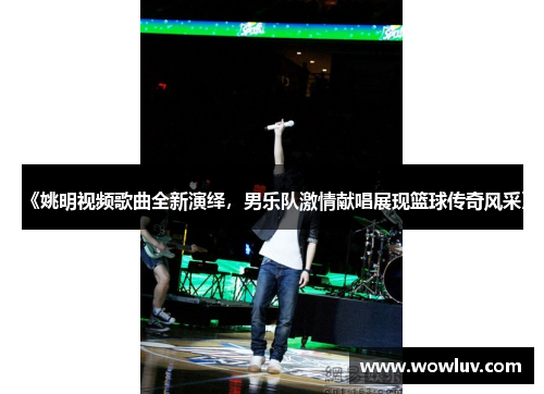 《姚明视频歌曲全新演绎，男乐队激情献唱展现篮球传奇风采》