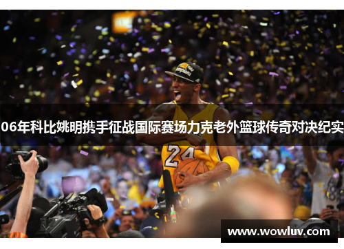 06年科比姚明携手征战国际赛场力克老外篮球传奇对决纪实