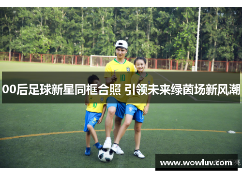 00后足球新星同框合照 引领未来绿茵场新风潮