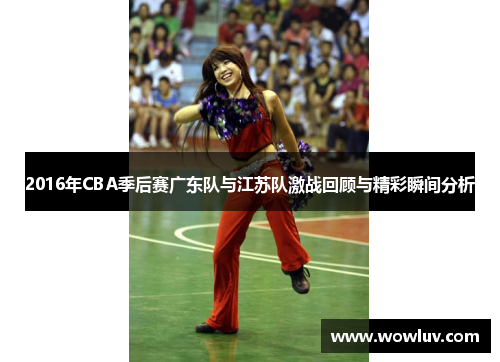 2016年CBA季后赛广东队与江苏队激战回顾与精彩瞬间分析