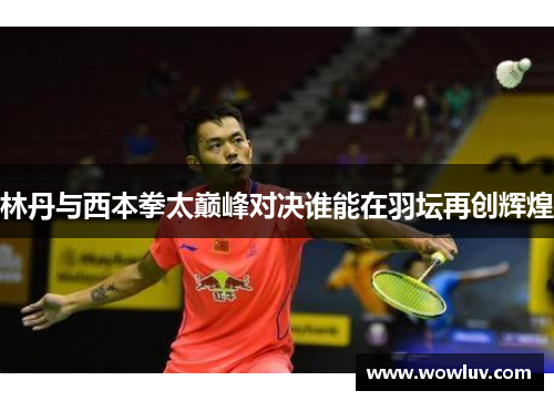 林丹与西本拳太巅峰对决谁能在羽坛再创辉煌