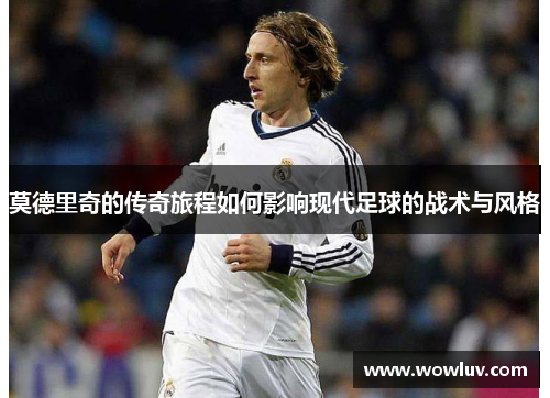 莫德里奇的传奇旅程如何影响现代足球的战术与风格